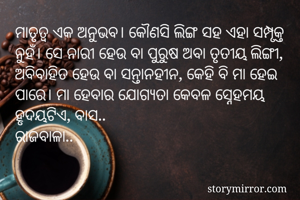 ମାତୃତ୍ୱ ଏକ ଅନୁଭବ। କୌଣସି ଲିଙ୍ଗ ସହ ଏହା ସମ୍ପୃକ୍ତ ନୁହଁ। ସେ ନାରୀ ହେଉ ବା ପୁରୁଷ ଅବା ତୃତୀୟ ଲିଙ୍ଗୀ, ଅବିବାହିତ ହେଉ ବା ସନ୍ତାନହୀନ, କେହି ବି ମା ହେଇ ପାରେ। ମା ହେବାର ଯୋଗ୍ୟତା କେବଳ ସ୍ନେହମୟ ହୃଦୟଟିଏ, ବାସ..
ରାଜବାଳା..