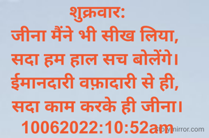 शुक्रवार:
जीना मैंने भी सीख लिया, 
सदा हम हाल सच बोलेंगे। 
ईमानदारी वफ़ादारी से ही, 
सदा काम करके ही जीना।
10062022:10:52am