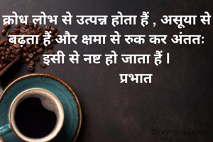 क्रोध लोभ से उत्पन्न होता हैं , असूया से बढ़ता हैं और क्षमा से रुक कर अंततः इसी से नष्ट हो जाता हैं |
               प्रभात