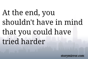 At the end, you shouldn't have in mind that you could have tried harder
