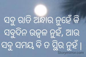 ସବୁ ରାତି ଅନ୍ଧାର ନୁହେଁ କି ସବୁଦିନ ଉଜ୍ବଳ ନୁହଁ, ଆଉ ସବୁ ସମୟ ବି ତ ସ୍ଥିର ନୁହଁ |