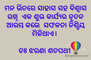 ମନ ଭିତରେ ସାହାସ ସହ ବିଶ୍ବାସ ରଖି  ଏକ ଶୁଭ କାର୍ଯ୍ୟର ନୂତନ ଆରମ୍ଭ କଲେ  ସଫଳତା ନିଶ୍ଚିୟ ମିଳିଥାଏ। 

ଡଃ ଝରଣା ଶତପଥୀ 

 
