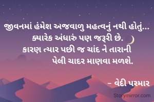 જીવનમાં હંમેશ અજવાળુ મહત્વનું નથી હોતું... 
ક્યારેક અંધારું પણ જરૂરી છે.
કારણ ત્યાર પછી જ ચાંદ ને તારાની 
               પેલી ચાદર માણવા મળશે.

                                                  - વેદી પરમાર