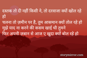 दस्तक तो दी नहीं किसी ने, तो दरवाजा क्यों खोल रहे हो
चलना तो ज़मीन पर है, तुम आसमान क्यों तोल रहे हो
मुझे याद ना करने की कसम खाई थी तुमने
फिर अपनी ज़बान से आज ए खुदा क्यों बोल रहे हो

