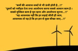 "कर्मो की आवाज शब्दों से भी ऊंची होती है...!!"
"दूसरों को नसीहत देना तथा आलोचना करना सबसे आसान काम है ।
सबसे मुश्किल काम है चुप रहना और आलोचना सुनना...!!"
"यह आवश्यक नहीं कि हर लड़ाई जीती ही जाय,
आवश्यक तो यह है कि हर हार से कुछ सीखा जाए...!!"
