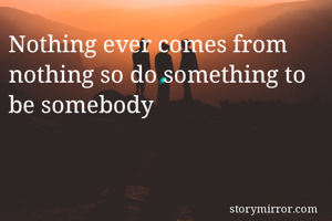 Nothing ever comes from nothing so do something to be somebody