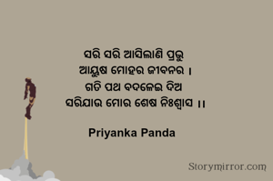 ସରି ସରି ଆସିଲାଣି ପ୍ରଭୁ
‎ ଆୟୁଷ ମୋହର ଜୀବନର ।
‎ ଗତି ପଥ ବଦଳେଇ ଦିଅ 
‎ ସରିଯାଉ ମୋର ଶେଷ ନିଃଶ୍ୱାସ ।।
‎
Priyanka Panda 