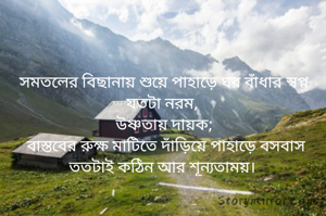 সমতলের বিছানায় শুয়ে পাহাড়ে ঘর বাঁধার স্বপ্ন যতটা নরম, 
উষ্ণতায় দায়ক;
 বাস্তবের রুক্ষ মাটিতে দাঁড়িয়ে পাহাড়ে বসবাস ততটাই কঠিন আর শূন্যতাময়। 