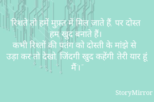 "रिशते तो हमें मुफ़्त में मिल जाते हैं, पर दोस्त हम खुद बनाते हैं। 
कभी रिश्तों की पतंग को दोस्ती के मांझे से उड़ा कर तो देखो, जिंदगी खुद कहेंगी 'तेरी यार हूं मैं'।"