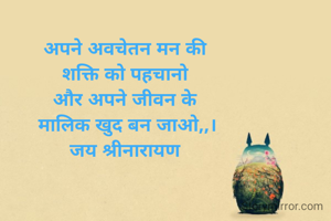 अपने अवचेतन मन की 
शक्ति को पहचानो 
और अपने जीवन के 
मालिक खुद बन जाओ,,।
जय श्रीनारायण 