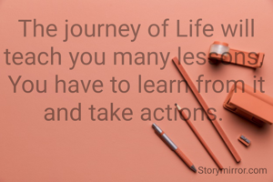The journey of Life will teach you many lessons, 
You have to learn from it and take actions. 