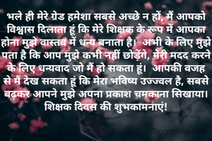 भले ही मेरे ग्रेड हमेशा सबसे अच्छे न हों, मैं आपको विश्वास दिलाता हूं कि मेरे शिक्षक के रूप में आपका होना मुझे वास्तव में धन्य बनाता है।  अभी के लिए मुझे पता है कि आप मुझे कभी नहीं छोड़ेंगे, मेरी मदद करने के लिए धन्यवाद जो मैं हो सकता हूं।  आपकी वजह से मैं देख सकता हूं कि मेरा भविष्य उज्ज्वल है, सबसे बढ़कर आपने मुझे अपना प्रकाश चमकाना सिखाया।   शिक्षक दिवस की शुभकामनाएं!