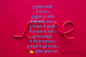 तू मुझसे रूठती। 
मै मानता।।
तू मुझसे दूर जाति।
मै तेरे करीब आता।।
तू खिड़की से बुलाती।
मै दरवाजा से आता।।
तू जब घबराती।
मै धीरे से शाहलाता।।
तू रूठती मै तुझे मनाता।।
 ✍️ सुशील कुमार पाल