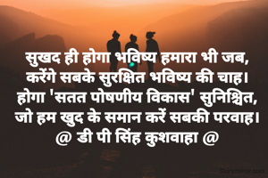 सुखद ही होगा भविष्य हमारा भी जब,
करेंगे सबके सुरक्षित भविष्य की चाह।
होगा 'सतत पोषणीय विकास' सुनिश्चित,
जो हम खुद के समान करें सबकी परवाह।
@ डी पी सिंह कुशवाहा @

