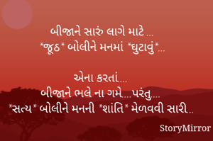 

બીજાને સારું લાગે માટે ...
*જૂઠ* બોલીને મનમાં *ઘુટાવું*...

એના કરતાં.... 
બીજાને ભલે ના ગમે....પરંતુ.... 
*સત્ય* બોલીને મનની *શાંતિ* મેળવવી સારી...

