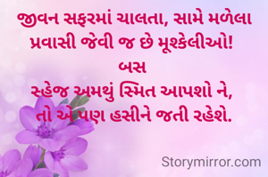 જીવન સફરમાં ચાલતા, સામે મળેલા પ્રવાસી જેવી જ છે મૂશ્કેલીઓ! 
બસ 
સ્હેજ અમથું સ્મિત આપશો ને, 
તો એ પણ હસીને જતી રહેશે.