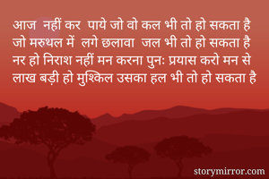 आज  नहीं कर  पाये जो वो कल भी तो हो सकता है
जो मरुथल में  लगे छलावा  जल भी तो हो सकता है
नर हो निराश नहीं मन करना पुनः प्रयास करो मन से
लाख बड़ी हो मुश्किल उसका हल भी तो हो सकता है
