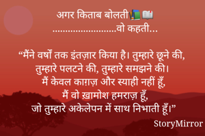 अगर किताब बोलती📚📖
.........................वो कहती…

“मैंने वर्षों तक इंतज़ार किया है। तुम्हारे छूने की, तुम्हारे पलटने की, तुम्हारे समझने की।
मैं केवल काग़ज़ और स्याही नहीं हूँ,
मैं वो ख़ामोश हमराज़ हूँ,
जो तुम्हारे अकेलेपन में साथ निभाती हूँ।”