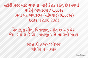 સ્ટોરીમિરર માટે #પપ્પા, મારે કંઇક કહેવું છે ! સ્પર્ધા માટેનું અવતરણ / Quote
પિતા પર અવતરણ (સુવિચાર) (Quote)
Date: 12.06.2021

પિતાજીનું મૌન, પિતાજીનું સ્મીત છે એક વેશ
જેમાં સામેલ છે પ્રેમ, કાળજી અને ત્યાગનો સંદેશ

ભરત ડી ઠક્કર ‘ સૌરભ’
ગાંધીધામ – કચ્છ
