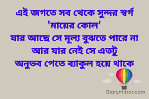 এই জগতে সব থেকে সুন্দর স্বর্গ
'মায়ের কোল'
যার আছে সে মূল্য বুঝতে পারে না
আর যার নেই সে এতটু
 অনুভব পেতে ব্যাকুল হয়ে থাকে 
