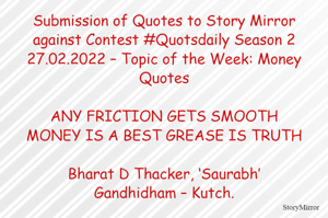 Submission of Quotes to Story Mirror against Contest #Quotsdaily Season 2
27.02.2022 – Topic of the Week: Money Quotes

ANY FRICTION GETS SMOOTH
MONEY IS A BEST GREASE IS TRUTH

Bharat D Thacker, ‘Saurabh’
Gandhidham – Kutch.