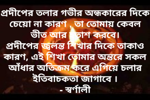 প্রদীপের তলার গভীর অন্ধকারের দিকে চেয়ো না কারণ , তা তোমায় কেবল ভীত আর হতাশ করবে।
প্রদীপের জ্বলন্ত শিখার দিকে তাকাও কারণ, এই শিখা তোমার অন্তরে সকল আঁধার অতিক্রম করে এগিয়ে চলার ইতিবাচকতা জাগাবে ।
- স্বর্ণালী