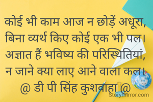 कोई भी काम आज न छोड़ें अधूरा,
बिना व्यर्थ किए कोई एक भी पल।
अज्ञात हैं भविष्य की परिस्थितियां,
न जाने क्या लाए आने वाला कल।
@ डी पी सिंह कुशवाहा @