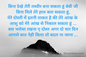 बिना देखे तेरी तस्वीर बना सकता हूं बेबी जी
बिना मिले तेरे हाल बता सकता हूं,
मेरे दोस्ती में इतनी ताकत है की तेरे आंख के 
आशु को मेरे आंख से निकाल सकता हूं ...
बस भरोसा रखना ए दोस्त अगर दो चार दिन
आपसे बात नेही किया तो बदल ना जाना ...
                                           
