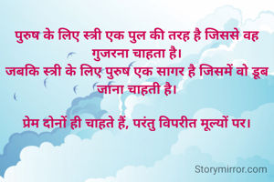 पुरुष के लिए स्त्री एक पुल की तरह है जिससे वह गुजरना चाहता है।
जबकि स्त्री के लिए पुरुष एक सागर है जिसमें वो डूब जाना चाहती है।

प्रेम दोनों ही चाहते हैं, परंतु विपरीत मूल्यों पर।