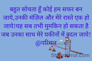 बहुत सोचता हूँ कोई हम सफर बन जाये,उनकी मंज़िल और मेरे रास्ते एक हो जाये!यह सब तभी मुमकिन हो सकता है जब उनका साथ मेरे यकीनों में बदल जाये!@परिमल