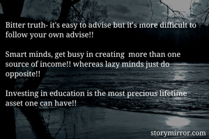 Bitter truth- it's easy to advise but it's more difficult to follow your own advise!! 

Smart minds, get busy in creating  more than one source of income!! whereas lazy minds just do opposite!! 

Investing in education is the most precious lifetime asset one can have!!

