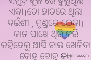 ସମୁଦ୍ର କୂଳ ରେ ବୁଲୁଥିଲି ଏକା।ତୋ ହାତରେ ଥିଲା ବଇଁଶୀ , ମୁଣ୍ଡରେ ଠେକା।କାନ ପାଖେ ଥିରି କରି କହିଦେଲୁ ଆସି ଚାଲ ଖେଳିବା ବୋହୂ ବୋହୂ କା।
ଅମିତା ଦାଶ 🙏🌷