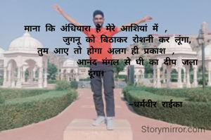 माना कि अंधियारा है मेरे आशियां में ,
             जुगनू को बिठाकर रोशनी कर लूंगा, 
    तुम आए तो होगा अलग ही प्रकाश ,
                आनंद मंगल से घी का दीप जला दूंगा।


                        –धर्मवीर राईका 
    


