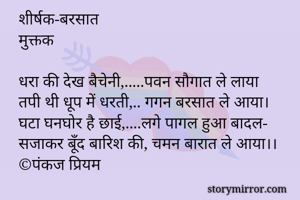 
शीर्षक-बरसात
मुक्तक 

धरा की देख बैचेनी,.....पवन सौगात ले लाया
तपी थी धूप में धरती,.. गगन बरसात ले आया।
घटा घनघोर है छाई,....लगे पागल हुआ बादल-
सजाकर बूँद बारिश की, चमन बारात ले आया।।
©पंकज प्रियम