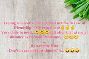 Feeling is directly proportional to time in case of friendship---My experience🤞🤞🤞
Very close in need...😊😊😊and after that at social distance as in covid Pendamic... 😁😁😁
...
By naughty Rita
Don't be serious just think of it... 🤪🤪🤪