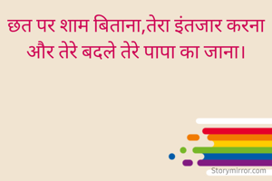 छत पर शाम बिताना,तेरा इंतजार करना और तेरे बदले तेरे पापा का जाना।