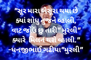 "સૂર મારા બેસૂરા થયા છે
ક્યાં શોધુ તુજને વ્હાલી,
વાટ જોઉં છુ તારી" મુરલી"
ક્યારે  મિલન થશે વ્હાલી."
-ધનજીભાઈ ગઢીયા"મુરલી" 