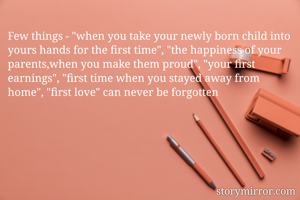 Few things - "when you take your newly born child into yours hands for the first time", "the happiness of your parents,when you make them proud", "your first earnings", "first time when you stayed away from home", "first love" can never be forgotten 