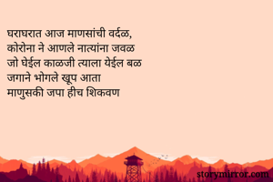 घराघरात आज माणसांची वर्दळ,
कोरोना ने आणले नात्यांना जवळ
जो घेईल काळजी त्याला येईल बळ
जगाने भोगले खूप आता
माणुसकी जपा हीच शिकवण
