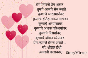 प्रेम म्हणजे प्रेम असतं
तुमचे आमचे सेम नसते.
कुणाचे भारतमातेवर, 
कुणाचे इतिहासाच्या गाथेवर, 
कुणाचे अभ्यासावर, 
कुणाचे अथक परिश्रमांवर, 
कुणाचे निसर्गावर,  
कुणाचे जीवन ध्येयावर... 
प्रेम म्हणजे प्रेमच असते....
सौ. शीतल ईशी
(मनस्वी कलाकार) 