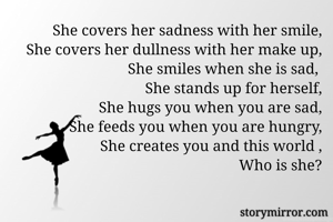 She covers her sadness with her smile,
She covers her dullness with her make up,
She smiles when she is sad, 
She stands up for herself,
She hugs you when you are sad,
She feeds you when you are hungry,
She creates you and this world ,
Who is she?