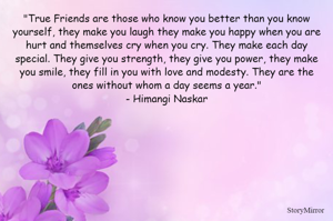 "True Friends are those who know you better than you know yourself, they make you laugh they make you happy when you are hurt and themselves cry when you cry. They make each day special. They give you strength, they give you power, they make you smile, they fill in you with love and modesty. They are the ones without whom a day seems a year."