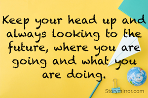 Keep your head up and always looking to the future, where you are going and what you are doing.