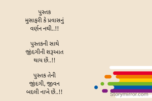 પુસ્તક
મુસાફરી કે પ્રવાસનું
વર્ણન નથી..!!

પુસ્તકની સાથે
જીંદગીની શરૂઆત
થાય છેં..!!

પુસ્તક તેની
જીંદગી, જીવન
બદલી નાખે છેં..!!