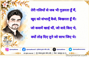 तेरी गलियों से जब भी गुज़रता हूँ मैं,

खुद को संभालूँ कैसे, बिखरता हूँ मैं।

जो कसमें खाई थीं, जो वादे किए थे,

क्यों तोड़ दिए तूने जो साथ जिए थे।