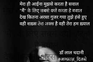 मेरा ही आईना मुझसे करता है सवाल
"मैं" के लिए सबसे क्यों करता है बवाल
देख कितना अरसा गुजर गया तुझे हंसे हुए
वही शख़्स तेरा अक्स है वही तेरा हम ख़्याल

डॉ लाल थदानी
#अल्फ़ाज़_दिलसे 
22.02.2022