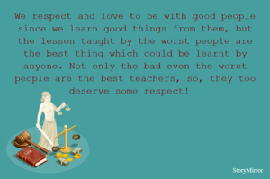We respect and love to be with good people since we learn good things from them, but the lesson taught by the worst people are the best thing which could be learnt by anyone. Not only the bad even the worst people are the best teachers, so, they too deserve some respect!  
