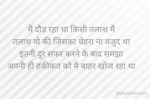 मैं दौड रहा था किसी तलाश मैं
तलाश वो की जिसका चेहरा ना वजुद था
इतनी दूर सफर करने के बाद समझा
अपनी ही हकीकत को मै बाहर खोज रहा था