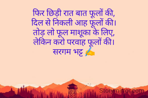 फिर छिड़ी रात बात फूलों की,
दिल से निकली आह फूलों की।
तोड़ लो फूल माशूका के लिए,
लेकिन करो परवाह फूलों की।
सरगम भट्ट ✍️