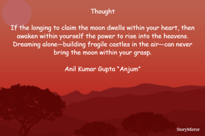 Thought

If the longing to claim the moon dwells within your heart, then awaken within yourself the power to rise into the heavens. Dreaming alone—building fragile castles in the air—can never bring the moon within your grasp.

Anil Kumar Gupta “Anjum”